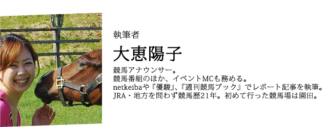 執筆者 大恵陽子 競馬アナウンサー。競馬番組のほか、イベントMCも務める。netkeibaや『優駿』、『週刊競馬ブック』でレポート記事を執筆。JRA・地方を問わず競馬歴21年。初めて行った競馬場は園田。