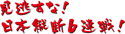 見逃すな！日本縦断6連戦！