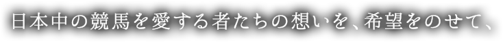 日本中の競馬を愛する者たちの想いを、希望をのせて、