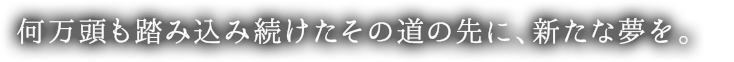 何万頭も踏み込み続けたその道の先に、新たな夢を。