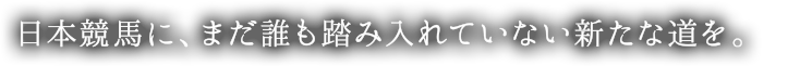 日本競馬に、まだ誰も踏み入れていない新たな道を。