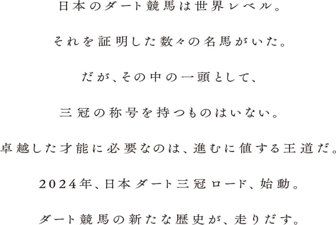 日本のダート競馬は世界レベル。それを証明した数々の名馬がいた。だが、その中の一頭として、三冠の称号を持つものはいない。卓越した才能に必要なのは、進むに値する王道だ。2024年、日本ダート三冠ロード、始動。ダート競馬の新たな歴史が、走り出す。