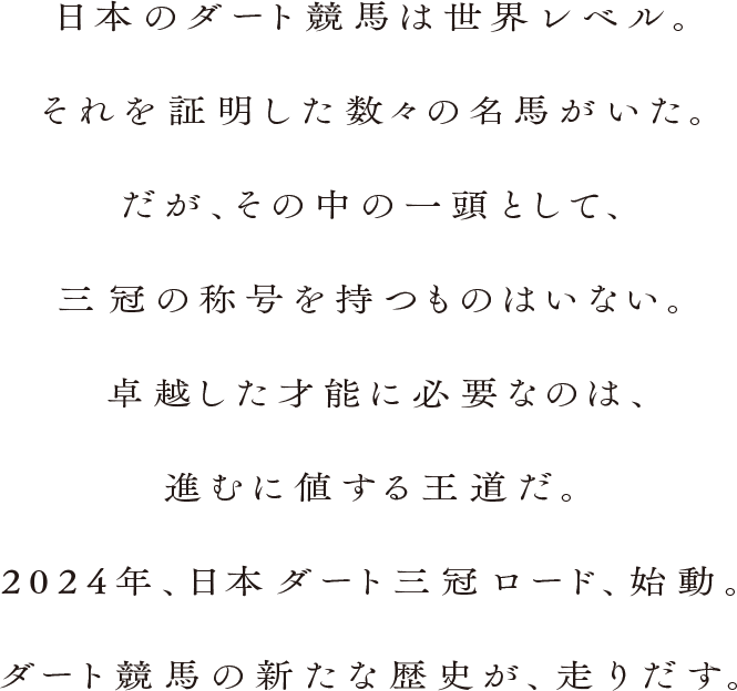 日本のダート競馬は世界レベル。それを証明した数々の名馬がいた。だが、その中の一頭として、三冠の称号を持つものはいない。卓越した才能に必要なのは、進むに値する王道だ。2024年、日本ダート三冠ロード、始動。ダート競馬の新たな歴史が、走り出す。