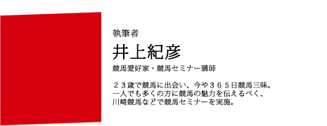 執筆者 井上紀彦 競馬愛好家・競馬セミナー講師 ２３歳で競馬に出会い、今や３６５日競馬三昧。一人でも多くの方に競馬の魅力を伝えるべく、川崎競馬などで競馬セミナーを実施。