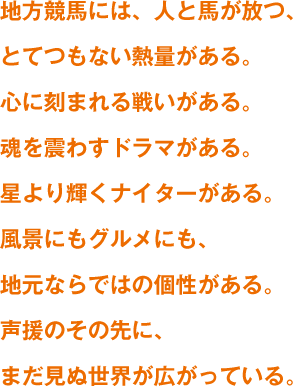 地方競馬には、人と馬が放つ、とてつもない熱量がある。心に刻まれる戦いがある。魂を震わすドラマがある。星より輝くナイターがある。風景にもグルメにも、地元ならではの個性がある。声援のその先に、まだ見ぬ世界が広がっている。