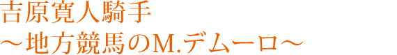 吉原寛人騎手～地方競馬のM.デムーロ～