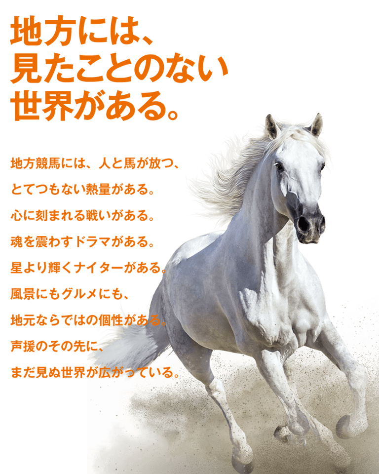 地方には、見たことのない世界がある。地方競馬には、人と馬が放つ、とてつもない熱量がある。心に刻まれる戦いがある。魂を震わすドラマがある。星より輝くナイターがある。風景にもグルメにも、地元ならではの個性がある。声援のその先に、まだ見ぬ世界が広がっている。