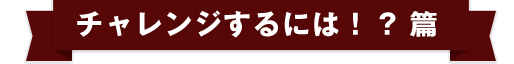 チャレンジするには！？篇