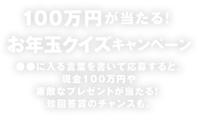 100万円が当たる！お年玉クイズキャンペーン ●●に入る言葉を書いて応募すると、現金100万円や素敵なプレゼントが当たる！ 珍回答賞のチャンスも。