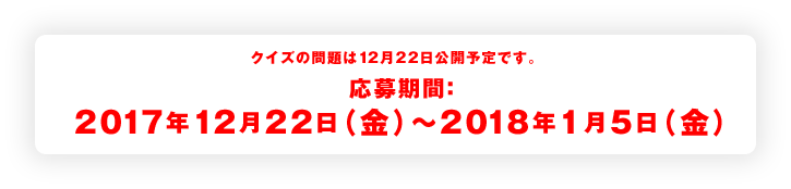 クイズの問題は12月22日公開予定です。 応募期間：2017年12月22日（金）〜2018年1月5日（金）