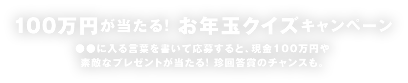 100万円が当たる！お年玉クイズキャンペーン ●●に入る言葉を書いて応募すると、現金100万円や素敵なプレゼントが当たる！ 珍回答賞のチャンスも。