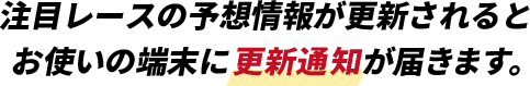 注目レースの予想情報が更新されるとお使いの端末に更新通知が届きます。