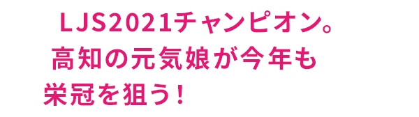 LJS2021チャンピオン。高知の元気娘が今年も栄冠を狙う！