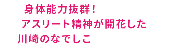 身体能力抜群！アスリート精神が開花した川崎のなでしこ