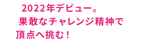 2022年デビュー。果敢なチャレンジ精神で頂点へ挑む！