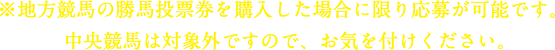 ※地方競馬の勝馬投票券を購入した場合に限り応募が可能です。中央競馬は対象外ですので、お気を付けください。