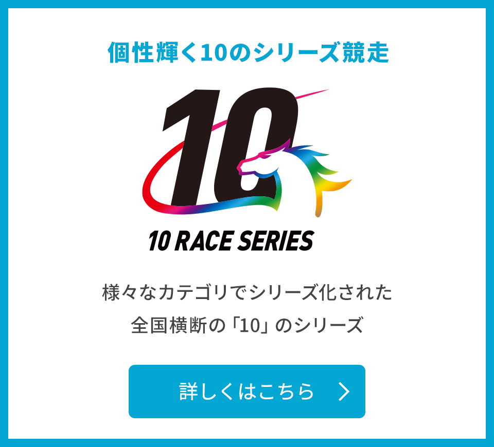 個性輝く10のシリーズ競走 10 RACE SERIES 様々なカテゴリでシリーズ化された全国横断の「10」のシリーズ 詳しくはこちら