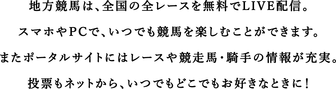 地方競馬は、全国に15の競馬場があります。
        北は北海道から南は九州まで。
        あなたのそばにも、あのひとの暮らす街にも、きっと。
        各地の特色豊かな競馬場、ちょっとのぞいてみませんか。