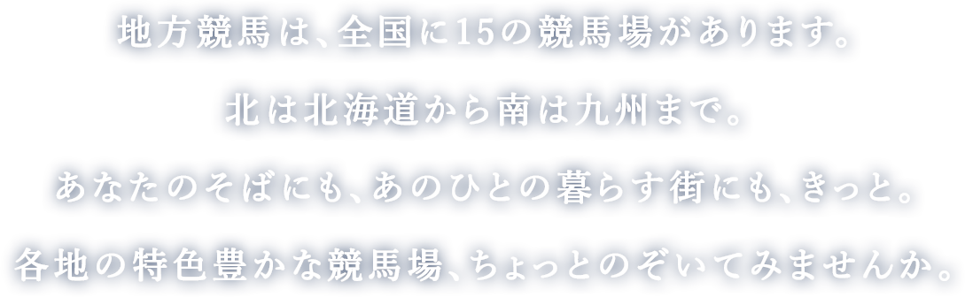 地方競馬は、全国に15の競馬場があります。
        北は北海道から南は九州まで。
        あなたのそばにも、あのひとの暮らす街にも、きっと。
        各地の特色豊かな競馬場、ちょっとのぞいてみませんか。