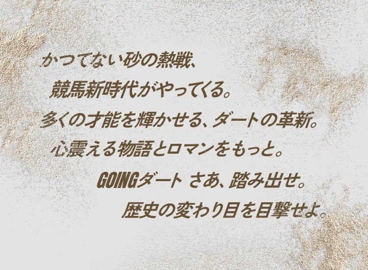 かつてない砂の熱戦、競馬新時代がやってくる。もっと多くの才能に輝きを。心震える物語とロマンを。GOINGダート さぁ、踏み出せ。歴史の変わり目を目撃せよ。